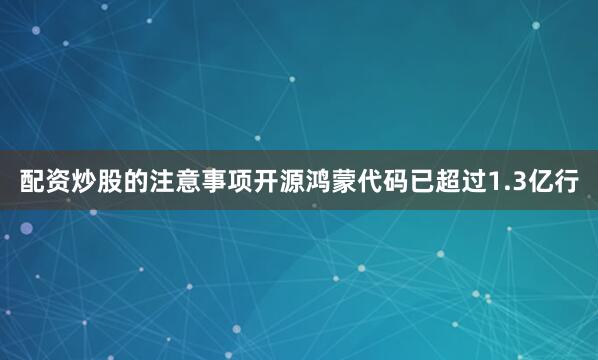 配资炒股的注意事项开源鸿蒙代码已超过1.3亿行