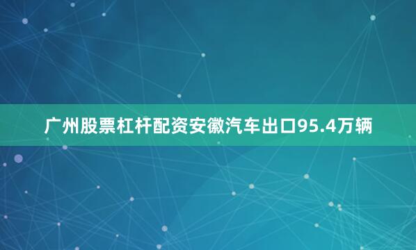 广州股票杠杆配资安徽汽车出口95.4万辆