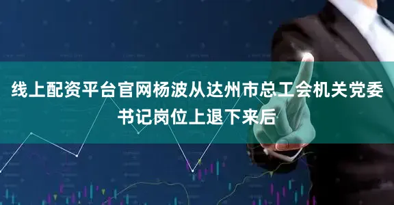 线上配资平台官网杨波从达州市总工会机关党委书记岗位上退下来后