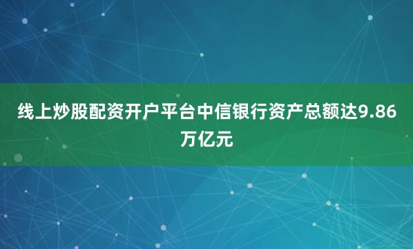线上炒股配资开户平台中信银行资产总额达9.86万亿元