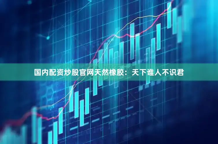 国内配资炒股官网天然橡胶：天下谁人不识君
