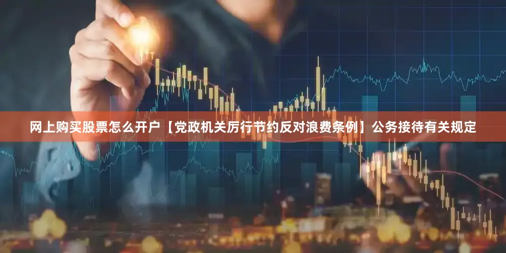网上购买股票怎么开户【党政机关厉行节约反对浪费条例】公务接待有关规定