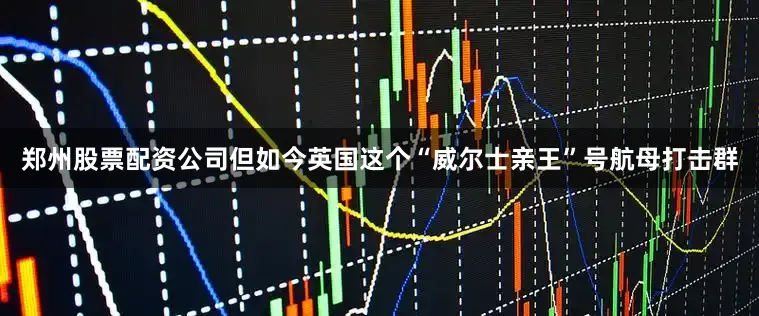 郑州股票配资公司但如今英国这个“威尔士亲王”号航母打击群