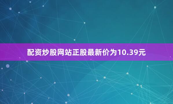 配资炒股网站正股最新价为10.39元
