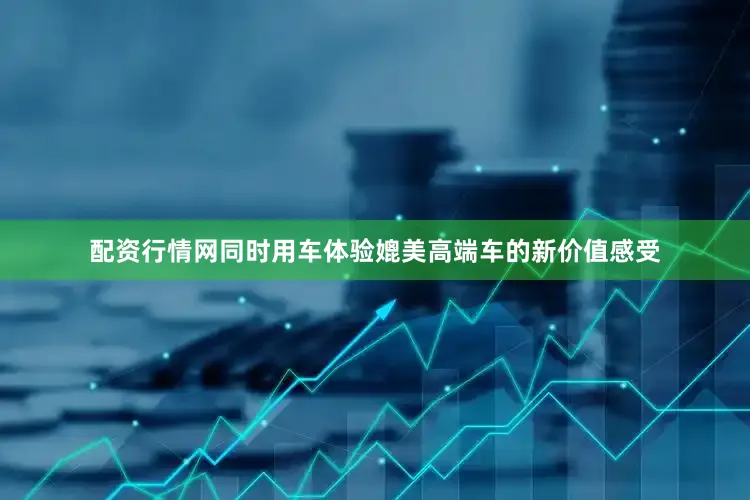 配资行情网同时用车体验媲美高端车的新价值感受
