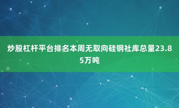 炒股杠杆平台排名本周无取向硅钢社库总量23.85万吨
