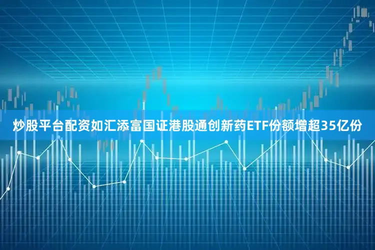 炒股平台配资如汇添富国证港股通创新药ETF份额增超35亿份
