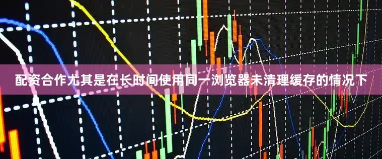 配资合作尤其是在长时间使用同一浏览器未清理缓存的情况下