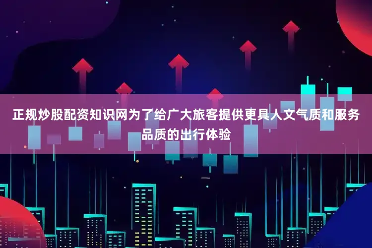 正规炒股配资知识网为了给广大旅客提供更具人文气质和服务品质的出行体验