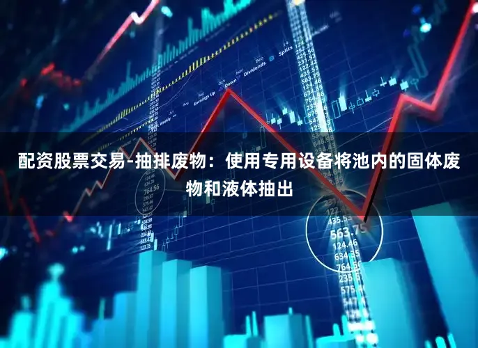 配资股票交易-抽排废物：使用专用设备将池内的固体废物和液体抽出