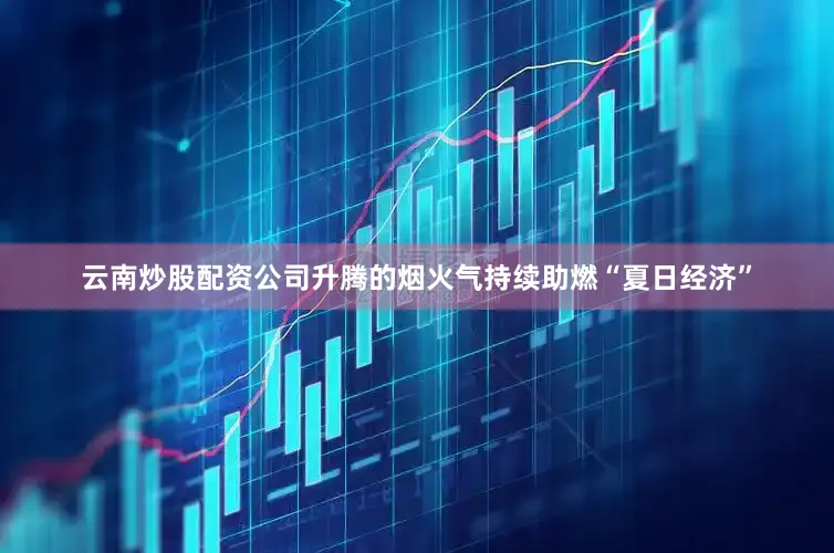 云南炒股配资公司升腾的烟火气持续助燃“夏日经济”